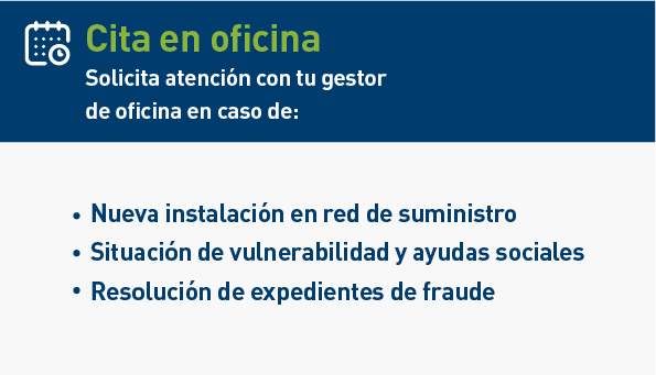 Cita en oficina. Te recomendamos que solicites atención con tu gestor en caso de: Nueva instalación en red de suministro. Situación de vulnerabilidad y ayudas sociales. Resolución de expedientes de fraude.