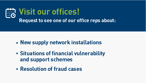 Visit our offices! Request to see one of our office reps about: New supply network installations. Situations of financial vulnerability and support schemes. Resolution of fraud cases.