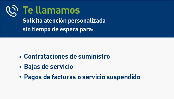 Te llamamos. Solicita atención personalizada sin tiempo de espera para: Contrataciones de suministro. Bajas de servicio. Pagos de facturas o servicio suspendido.