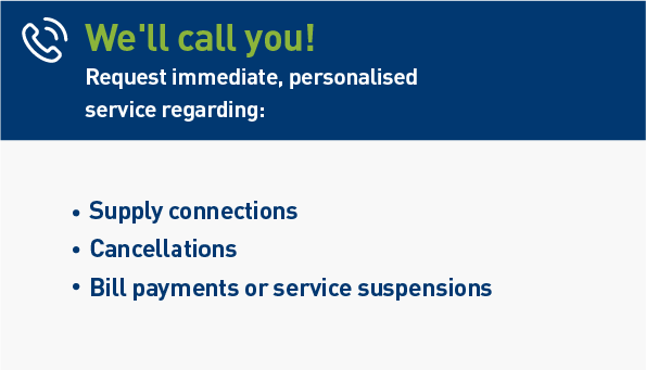 We'll call you. Request immediate, personalised service regarding: Supply connections. Cancellations. Bill payments or service suspencions.